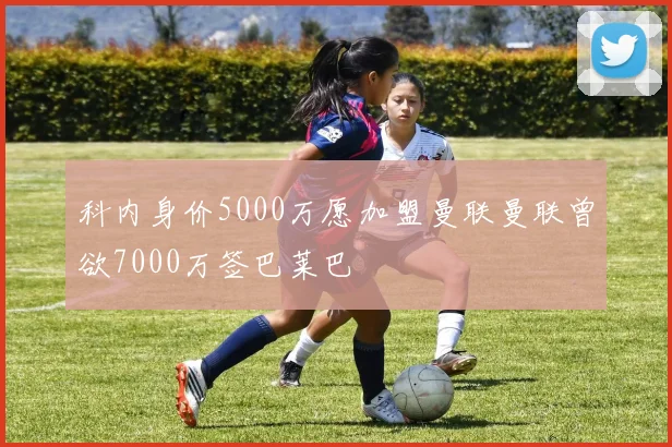 科内身价5000万愿加盟曼联曼联曾欲7000万签巴莱巴